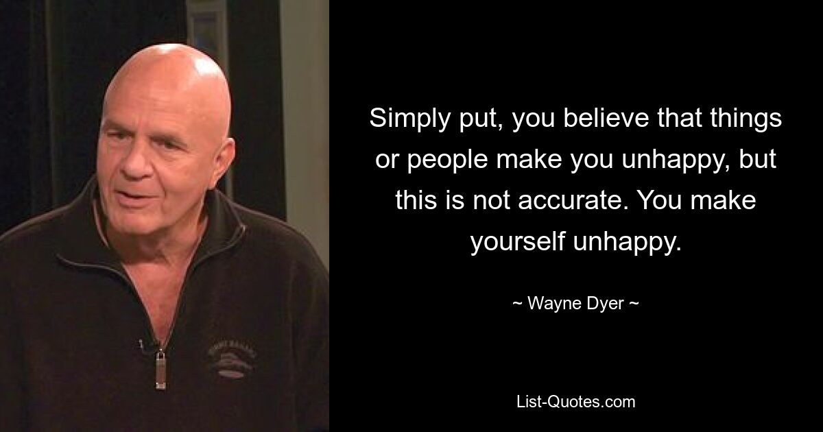 Simply put, you believe that things or people make you unhappy, but this is not accurate. You make yourself unhappy. — © Wayne Dyer