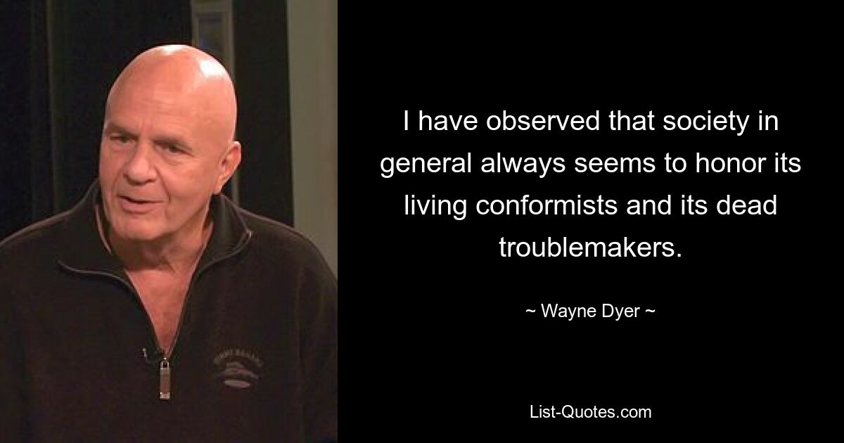 I have observed that society in general always seems to honor its living conformists and its dead troublemakers. — © Wayne Dyer