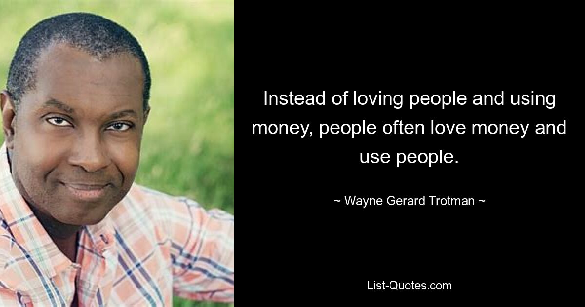 Instead of loving people and using money, people often love money and use people. — © Wayne Gerard Trotman