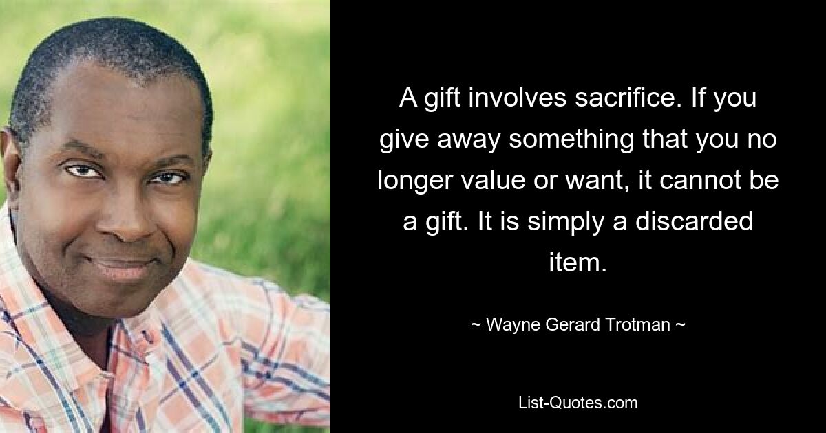 A gift involves sacrifice. If you give away something that you no longer value or want, it cannot be a gift. It is simply a discarded item. — © Wayne Gerard Trotman