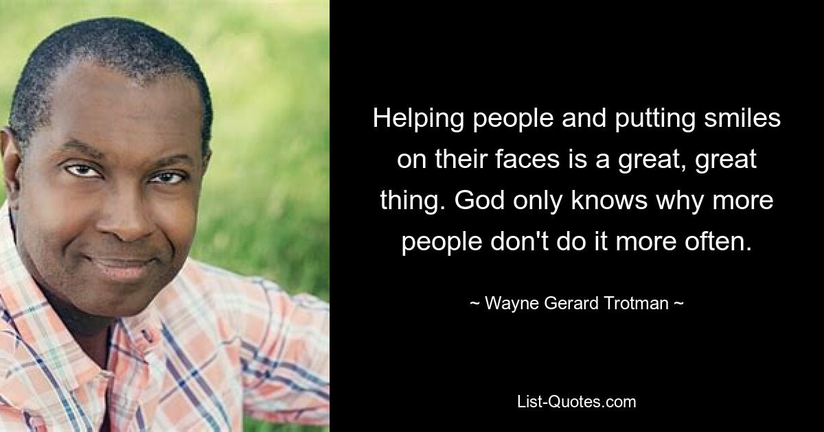 Helping people and putting smiles on their faces is a great, great thing. God only knows why more people don't do it more often. — © Wayne Gerard Trotman