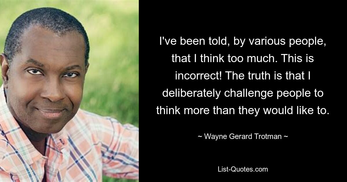 I've been told, by various people, that I think too much. This is incorrect! The truth is that I deliberately challenge people to think more than they would like to. — © Wayne Gerard Trotman