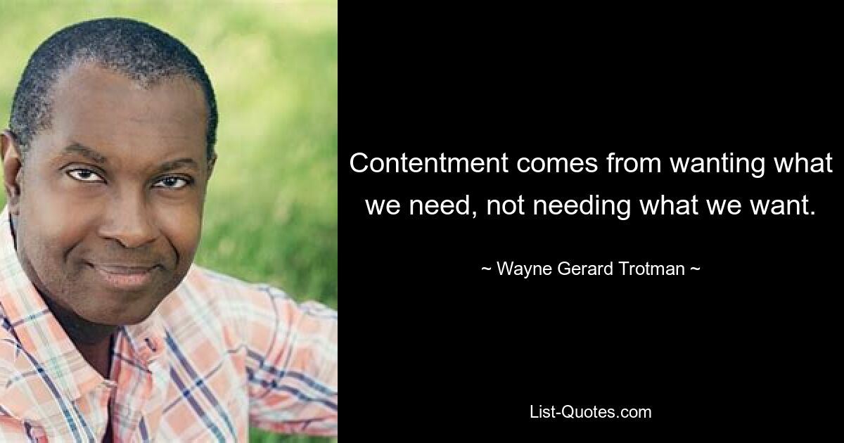 Contentment comes from wanting what we need, not needing what we want. — © Wayne Gerard Trotman