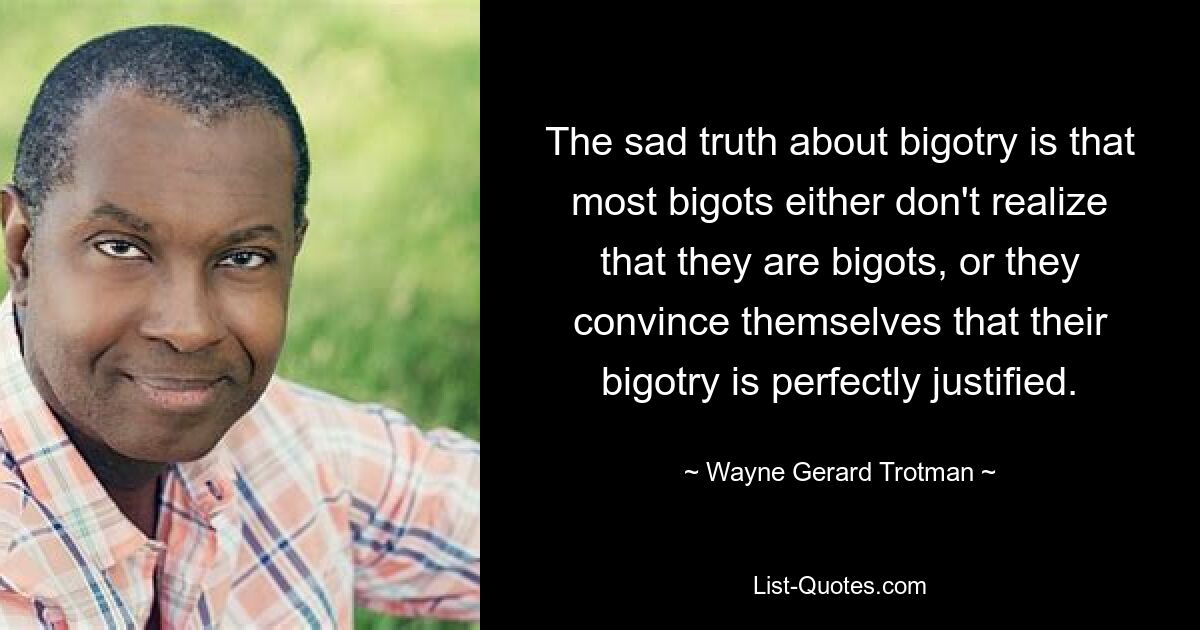 The sad truth about bigotry is that most bigots either don't realize that they are bigots, or they convince themselves that their bigotry is perfectly justified. — © Wayne Gerard Trotman