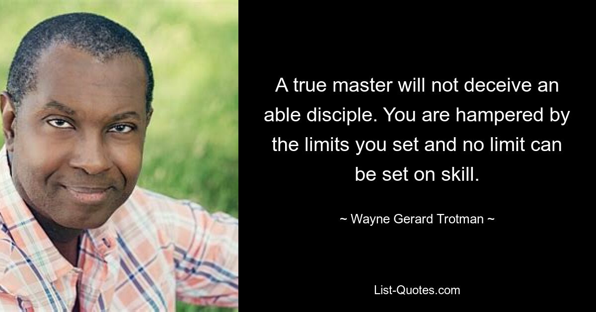 A true master will not deceive an able disciple. You are hampered by the limits you set and no limit can be set on skill. — © Wayne Gerard Trotman