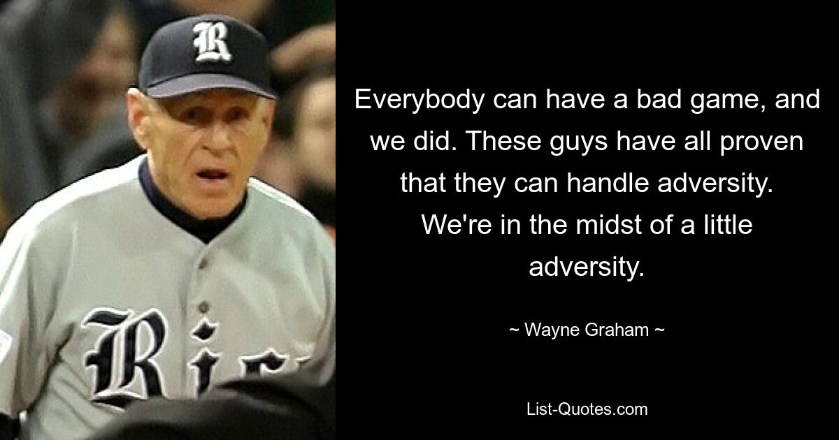 Everybody can have a bad game, and we did. These guys have all proven that they can handle adversity. We're in the midst of a little adversity. — © Wayne Graham