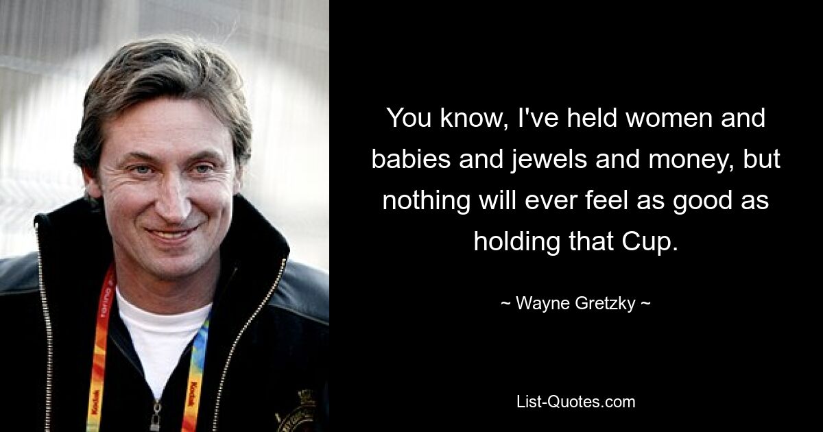 You know, I've held women and babies and jewels and money, but nothing will ever feel as good as holding that Cup. — © Wayne Gretzky