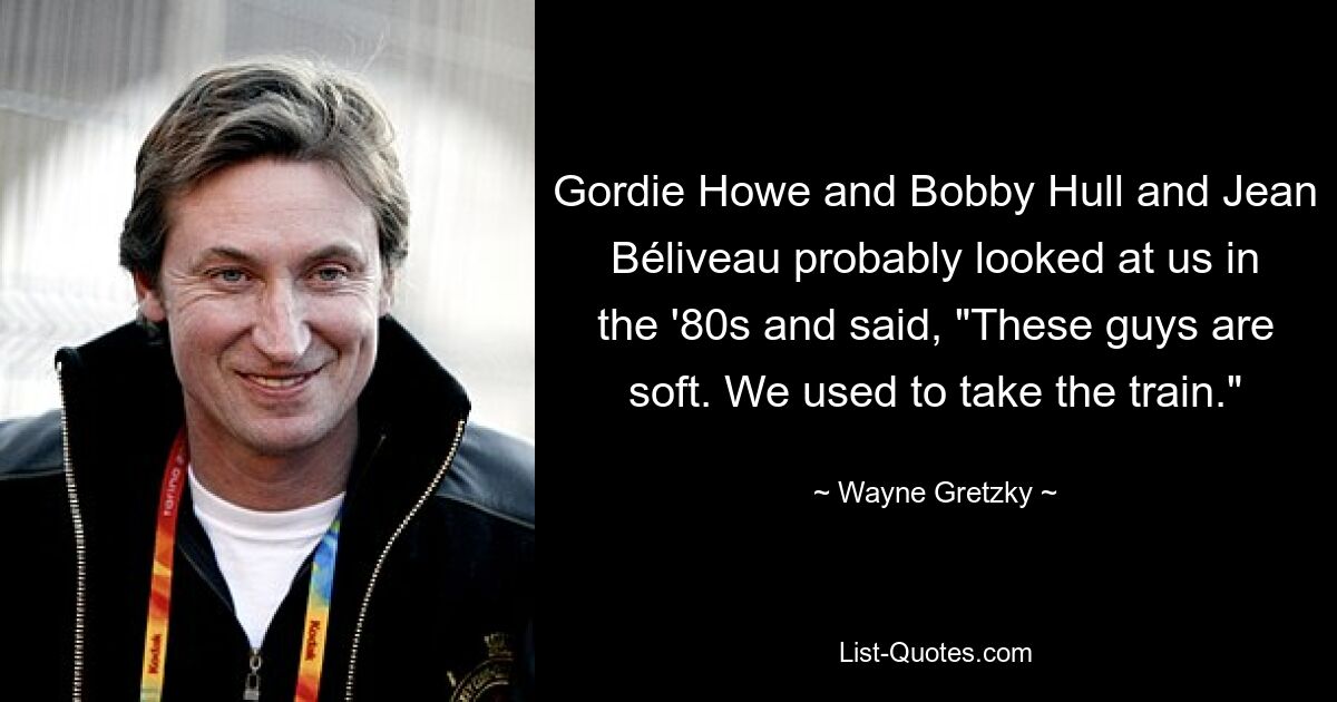 Gordie Howe and Bobby Hull and Jean Béliveau probably looked at us in the '80s and said, "These guys are soft. We used to take the train." — © Wayne Gretzky