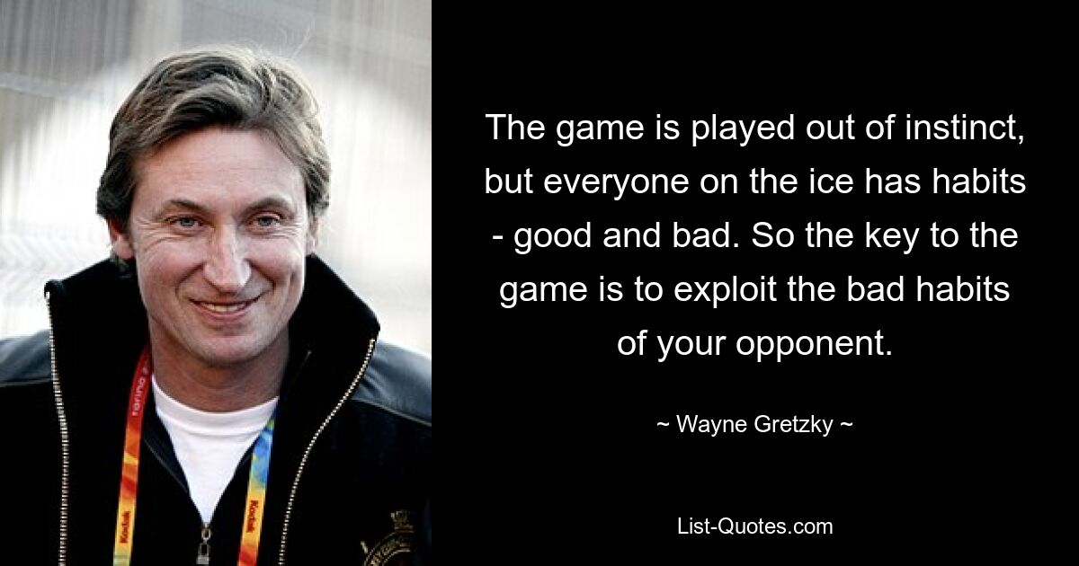 The game is played out of instinct, but everyone on the ice has habits - good and bad. So the key to the game is to exploit the bad habits of your opponent. — © Wayne Gretzky