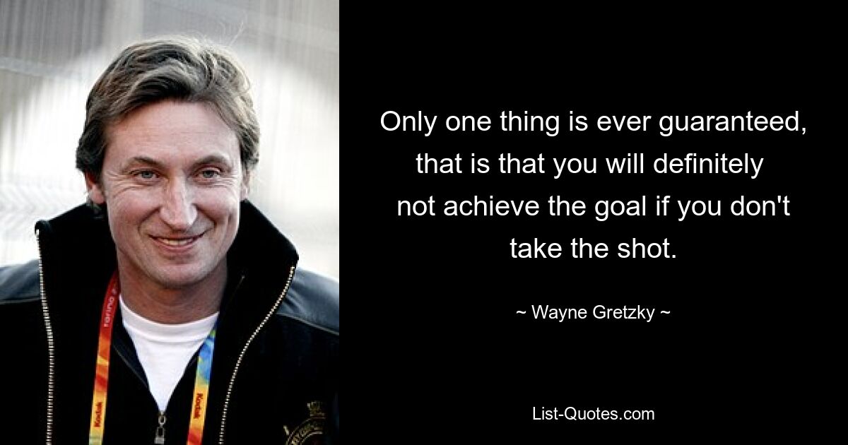 Only one thing is ever guaranteed, that is that you will definitely  not achieve the goal if you don't take the shot. — © Wayne Gretzky