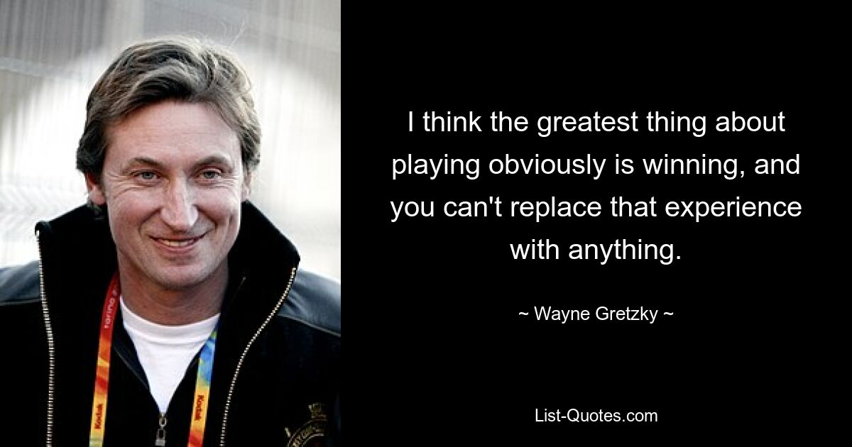 I think the greatest thing about playing obviously is winning, and you can't replace that experience with anything. — © Wayne Gretzky