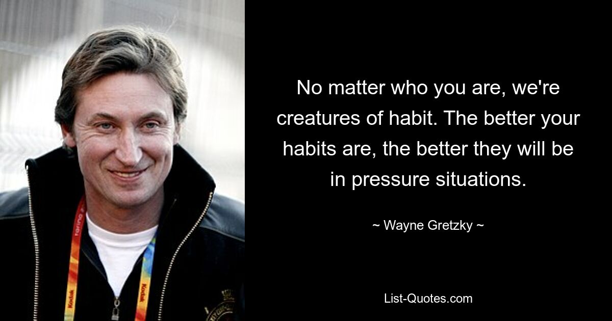 No matter who you are, we're creatures of habit. The better your habits are, the better they will be in pressure situations. — © Wayne Gretzky