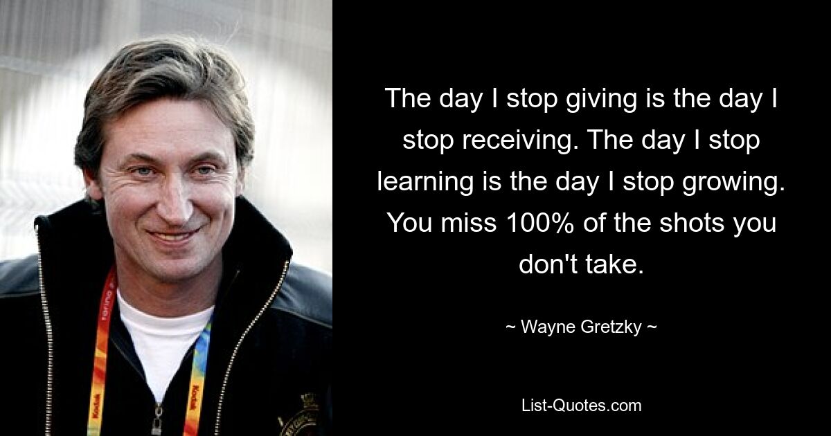 The day I stop giving is the day I stop receiving. The day I stop learning is the day I stop growing. You miss 100% of the shots you don't take. — © Wayne Gretzky