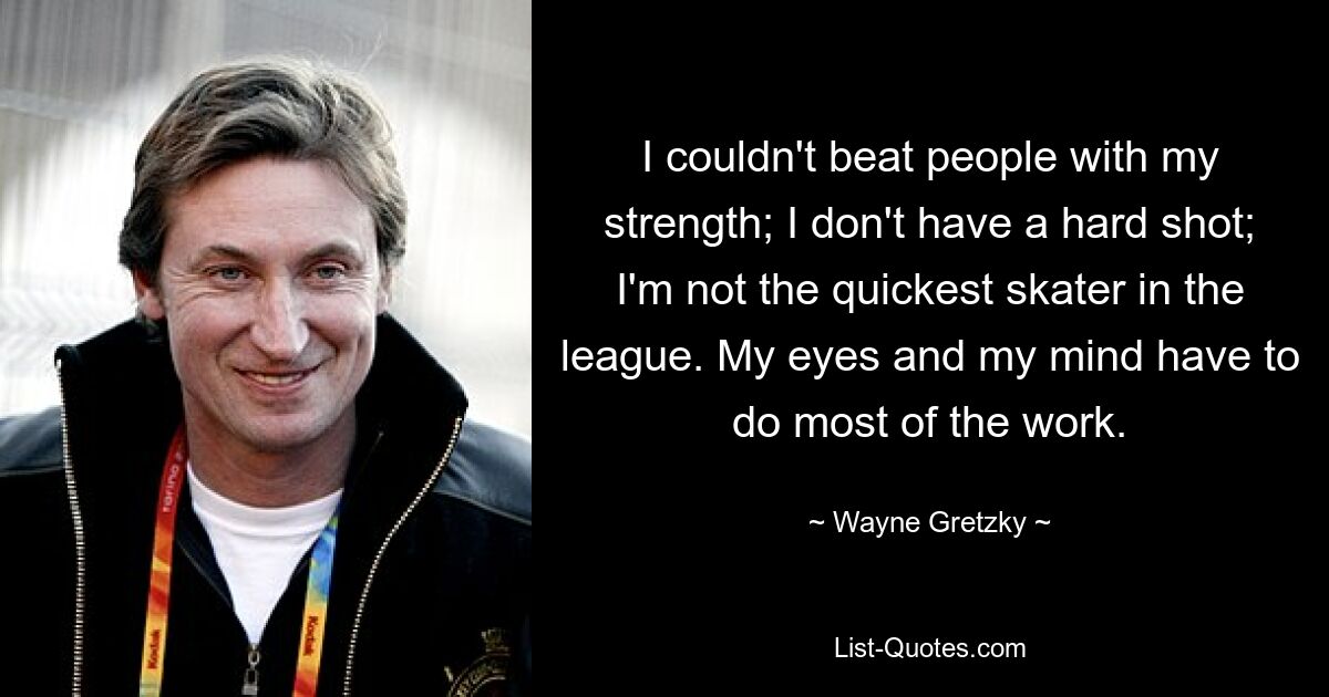 Ich konnte die Leute mit meiner Kraft nicht besiegen; Ich habe keinen harten Schuss; Ich bin nicht der schnellste Skater der Liga. Die meiste Arbeit müssen meine Augen und mein Verstand leisten. — © Wayne Gretzky 