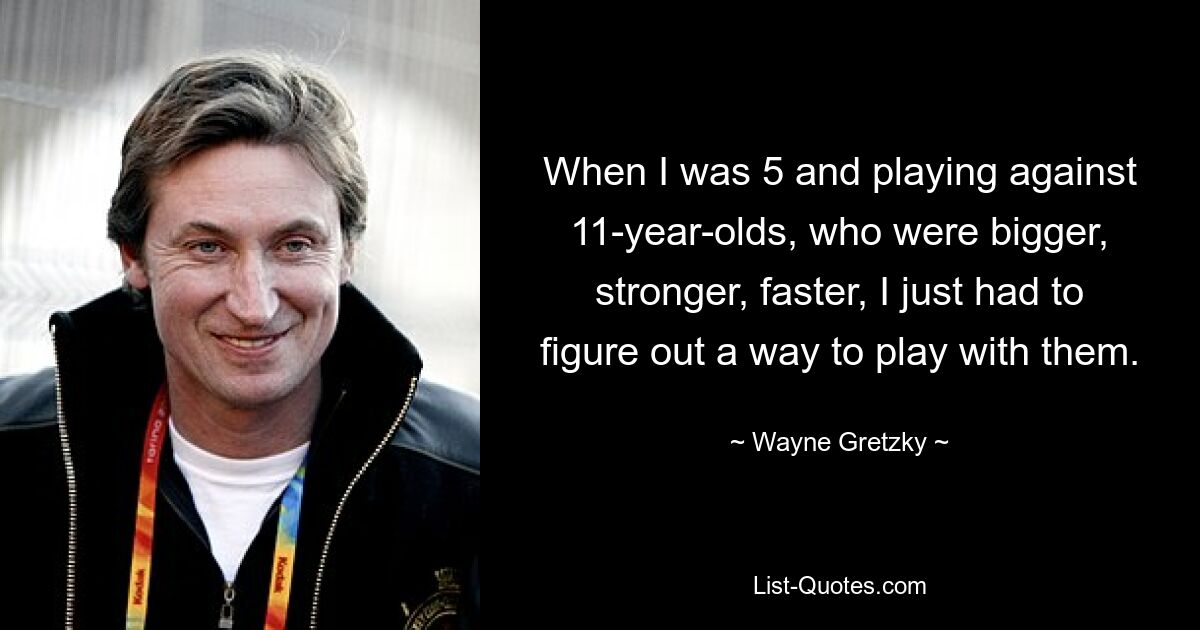 When I was 5 and playing against 11-year-olds, who were bigger, stronger, faster, I just had to figure out a way to play with them. — © Wayne Gretzky