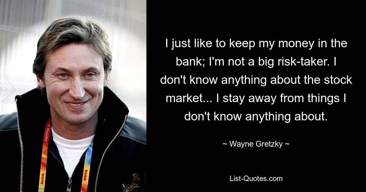 I just like to keep my money in the bank; I'm not a big risk-taker. I don't know anything about the stock market... I stay away from things I don't know anything about. — © Wayne Gretzky