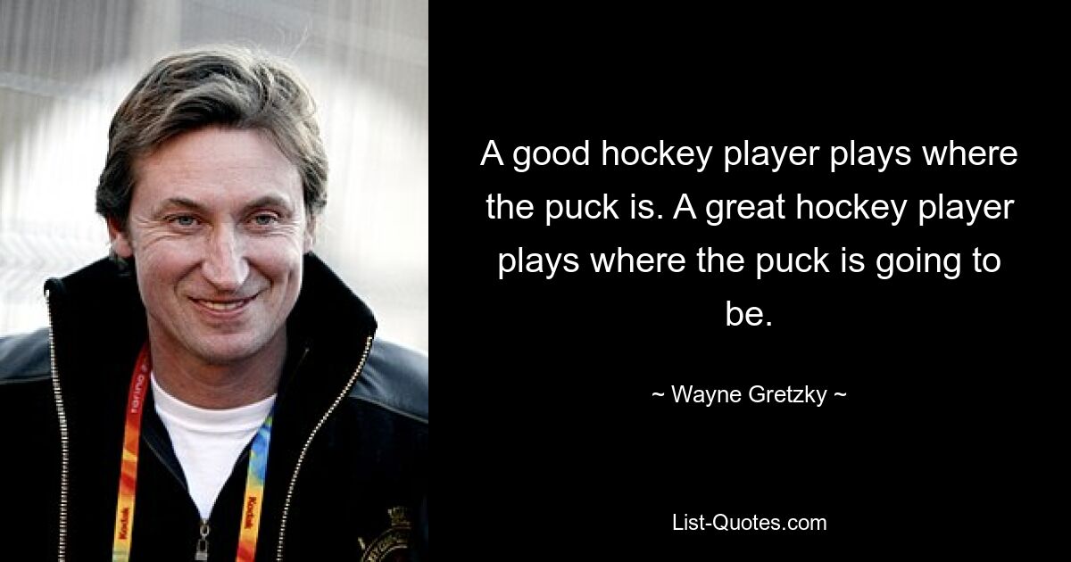 A good hockey player plays where the puck is. A great hockey player plays where the puck is going to be. — © Wayne Gretzky