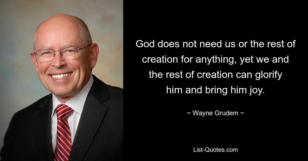 God does not need us or the rest of creation for anything, yet we and the rest of creation can glorify him and bring him joy. — © Wayne Grudem