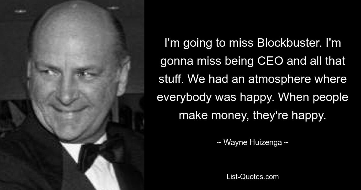 I'm going to miss Blockbuster. I'm gonna miss being CEO and all that stuff. We had an atmosphere where everybody was happy. When people make money, they're happy. — © Wayne Huizenga