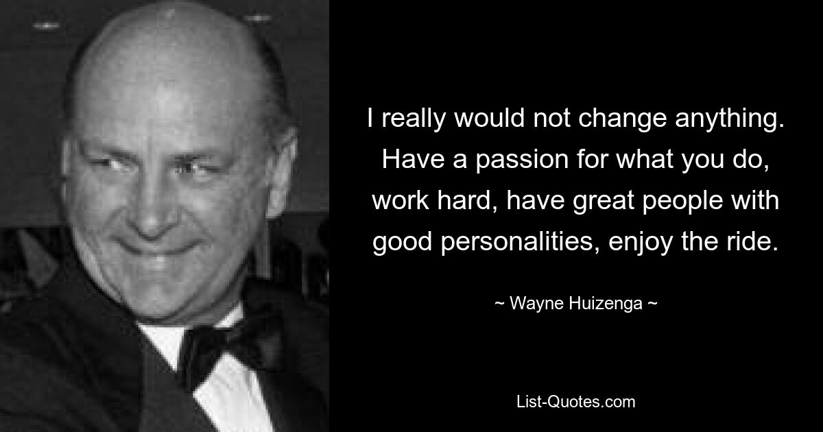 I really would not change anything. Have a passion for what you do, work hard, have great people with good personalities, enjoy the ride. — © Wayne Huizenga