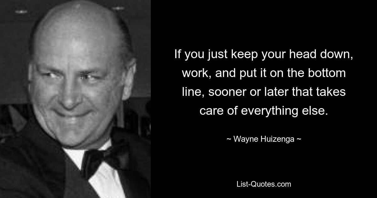 If you just keep your head down, work, and put it on the bottom line, sooner or later that takes care of everything else. — © Wayne Huizenga