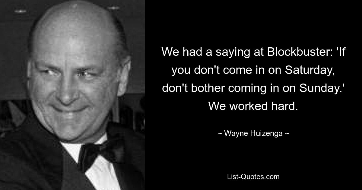 We had a saying at Blockbuster: 'If you don't come in on Saturday, don't bother coming in on Sunday.' We worked hard. — © Wayne Huizenga