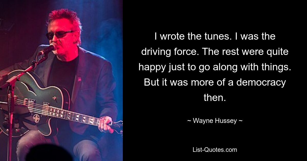 I wrote the tunes. I was the driving force. The rest were quite happy just to go along with things. But it was more of a democracy then. — © Wayne Hussey