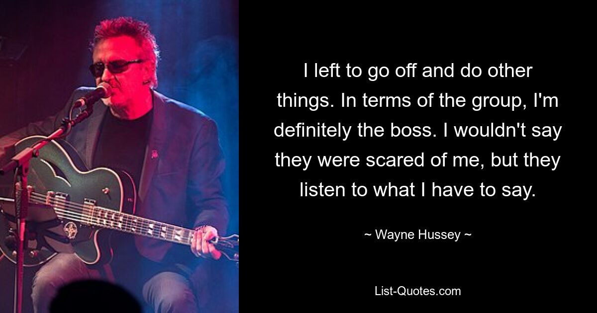 I left to go off and do other things. In terms of the group, I'm definitely the boss. I wouldn't say they were scared of me, but they listen to what I have to say. — © Wayne Hussey