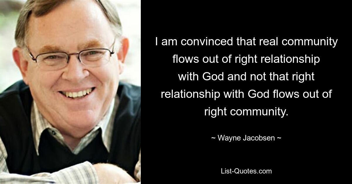 I am convinced that real community flows out of right relationship with God and not that right relationship with God flows out of right community. — © Wayne Jacobsen