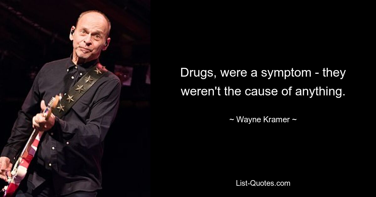 Drugs, were a symptom - they weren't the cause of anything. — © Wayne Kramer