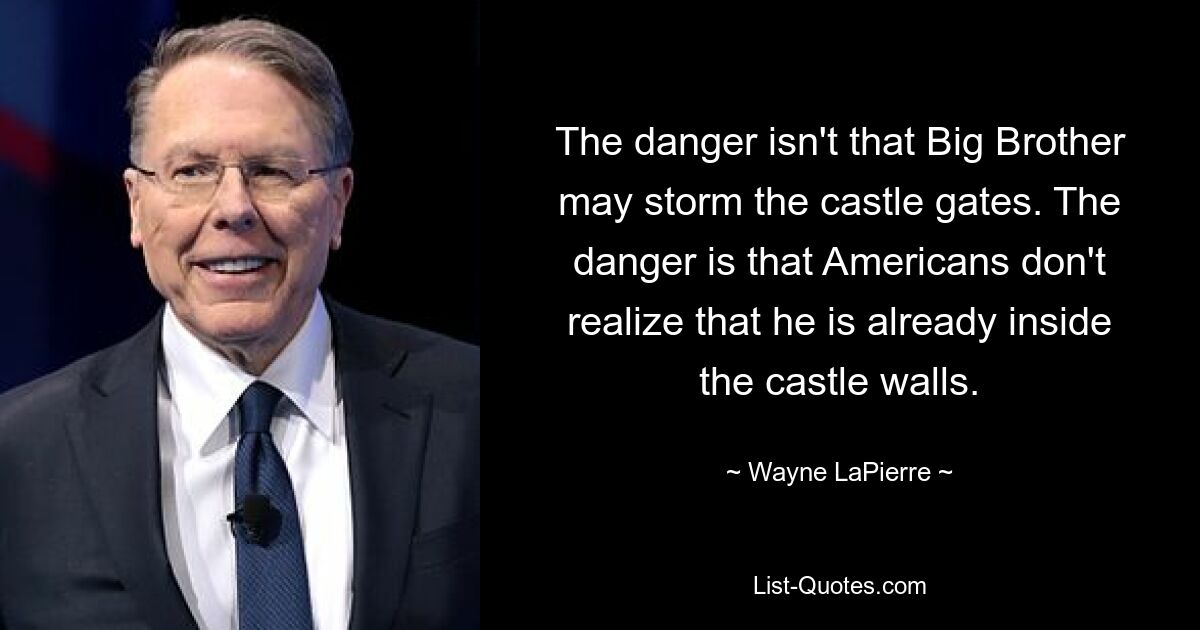 The danger isn't that Big Brother may storm the castle gates. The danger is that Americans don't realize that he is already inside the castle walls. — © Wayne LaPierre