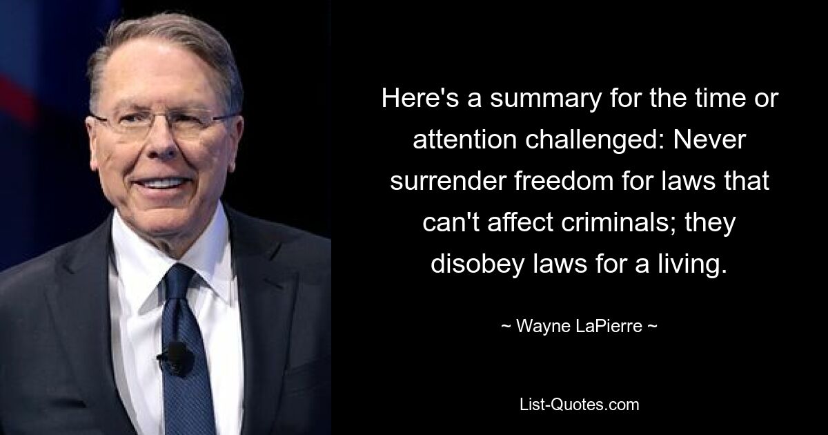 Here's a summary for the time or attention challenged: Never surrender freedom for laws that can't affect criminals; they disobey laws for a living. — © Wayne LaPierre