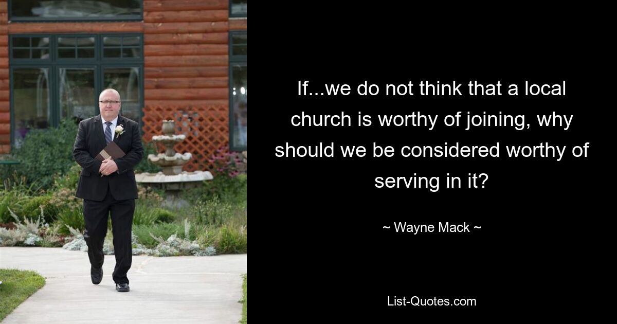 If...we do not think that a local church is worthy of joining, why should we be considered worthy of serving in it? — © Wayne Mack