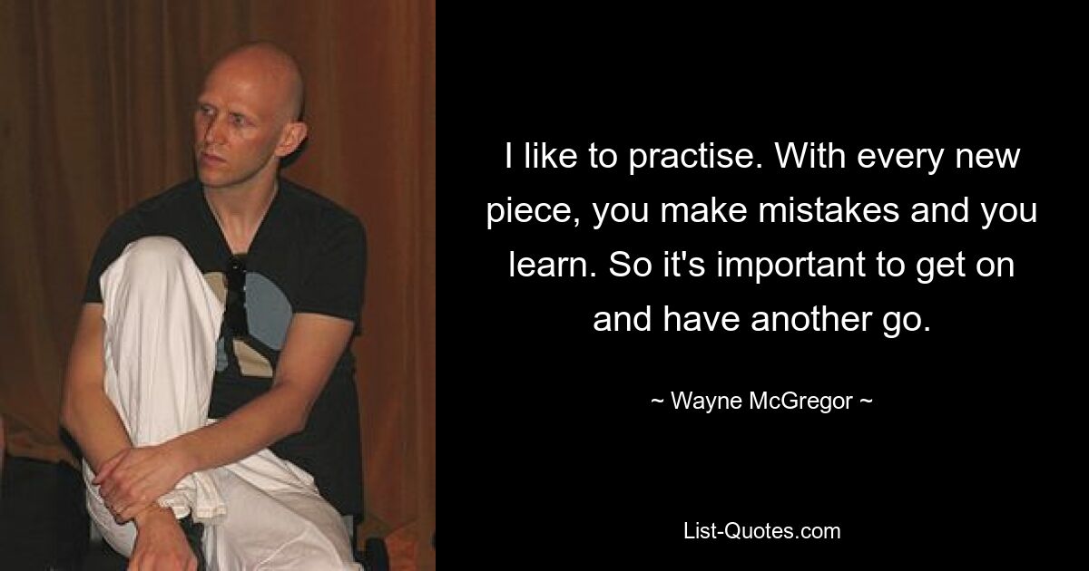 I like to practise. With every new piece, you make mistakes and you learn. So it's important to get on and have another go. — © Wayne McGregor