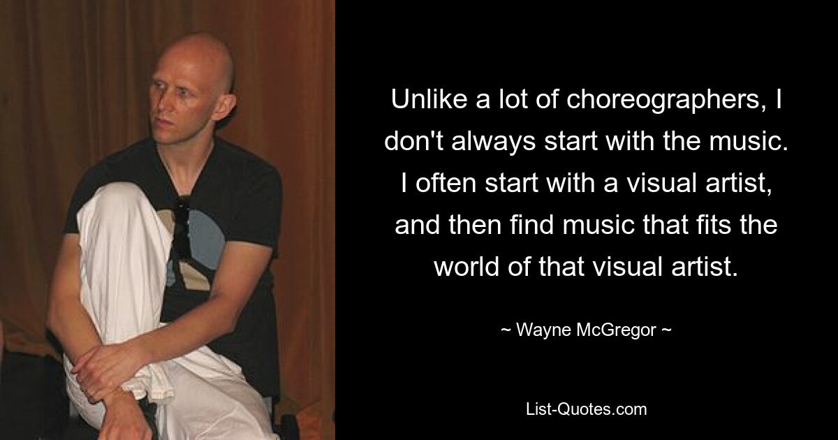 Im Gegensatz zu vielen Choreografen beginne ich nicht immer mit der Musik. Ich beginne oft mit einem bildenden Künstler und finde dann Musik, die zur Welt dieses bildenden Künstlers passt. — © Wayne McGregor 