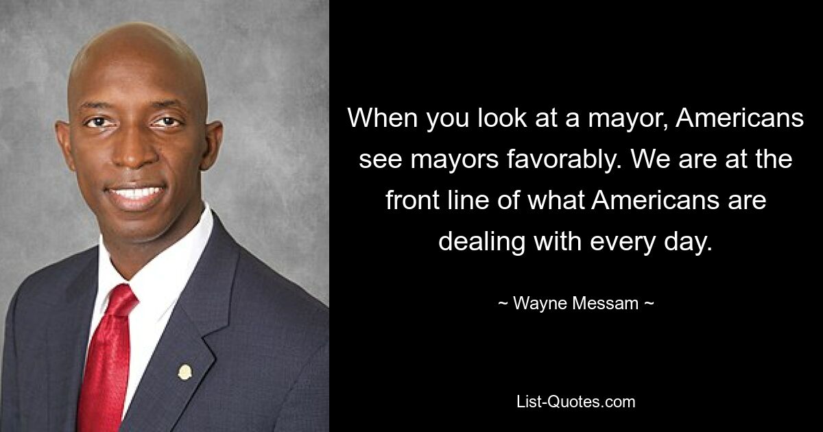 When you look at a mayor, Americans see mayors favorably. We are at the front line of what Americans are dealing with every day. — © Wayne Messam