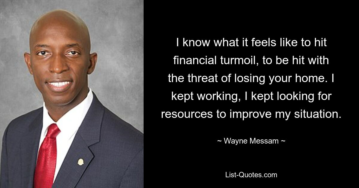 I know what it feels like to hit financial turmoil, to be hit with the threat of losing your home. I kept working, I kept looking for resources to improve my situation. — © Wayne Messam