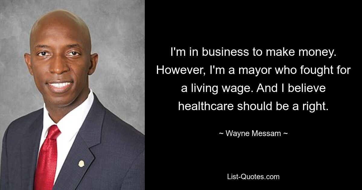 I'm in business to make money. However, I'm a mayor who fought for a living wage. And I believe healthcare should be a right. — © Wayne Messam