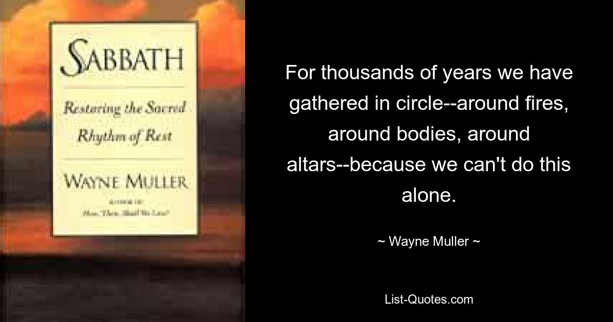 For thousands of years we have gathered in circle--around fires, around bodies, around altars--because we can't do this alone. — © Wayne Muller