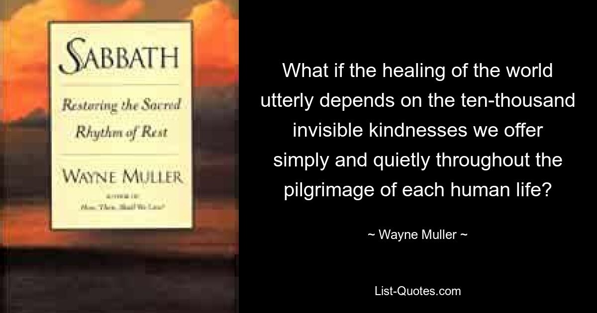 What if the healing of the world utterly depends on the ten-thousand invisible kindnesses we offer simply and quietly throughout the pilgrimage of each human life? — © Wayne Muller