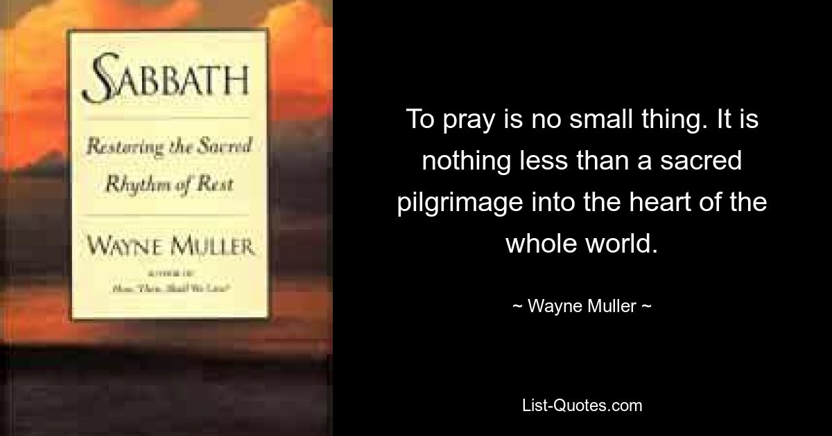 To pray is no small thing. It is nothing less than a sacred pilgrimage into the heart of the whole world. — © Wayne Muller