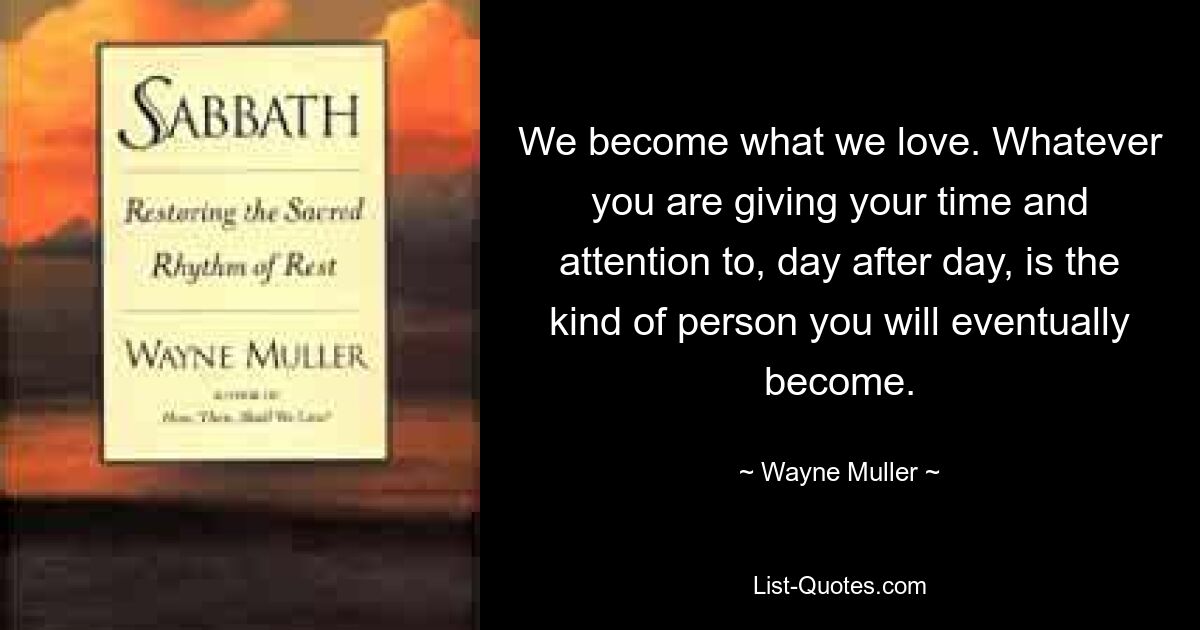 We become what we love. Whatever you are giving your time and attention to, day after day, is the kind of person you will eventually become. — © Wayne Muller