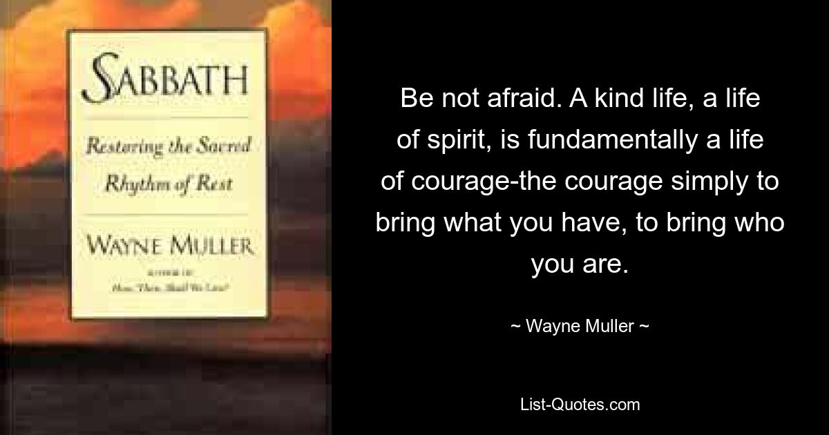 Be not afraid. A kind life, a life of spirit, is fundamentally a life of courage-the courage simply to bring what you have, to bring who you are. — © Wayne Muller