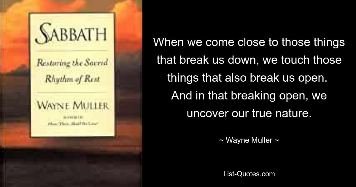 When we come close to those things that break us down, we touch those things that also break us open.  And in that breaking open, we uncover our true nature. — © Wayne Muller