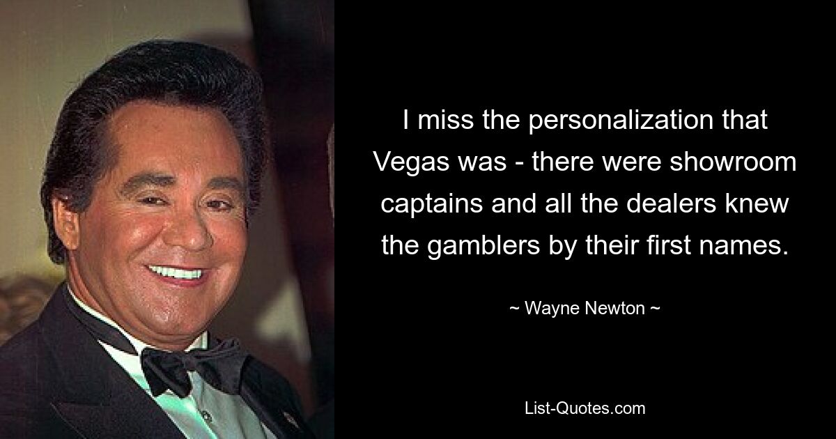 I miss the personalization that Vegas was - there were showroom captains and all the dealers knew the gamblers by their first names. — © Wayne Newton