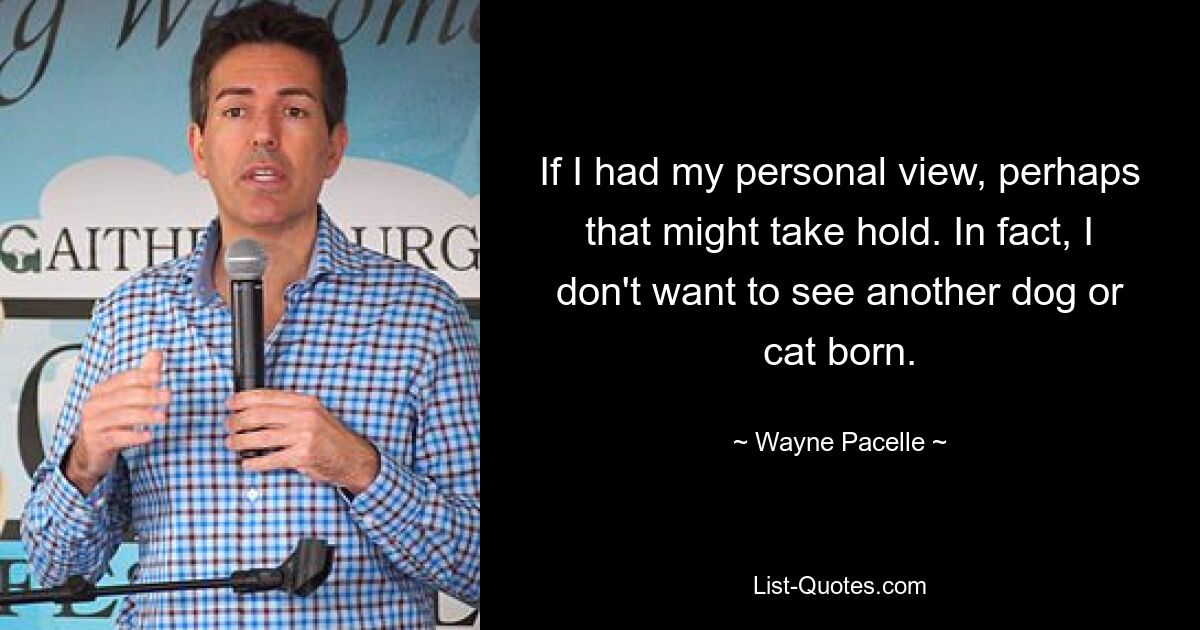 If I had my personal view, perhaps that might take hold. In fact, I don't want to see another dog or cat born. — © Wayne Pacelle