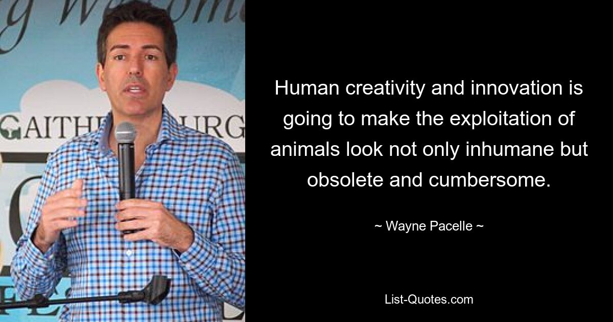 Human creativity and innovation is going to make the exploitation of animals look not only inhumane but obsolete and cumbersome. — © Wayne Pacelle