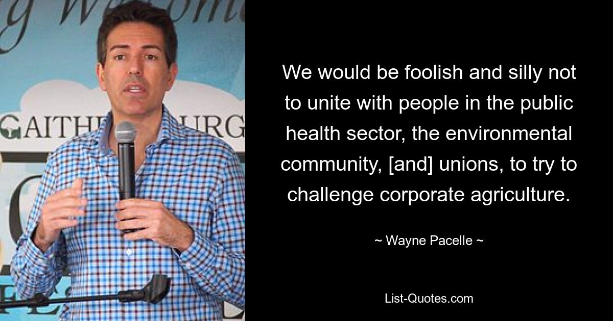 Wir wären dumm und dumm, uns nicht mit Menschen im öffentlichen Gesundheitswesen, der Umweltgemeinschaft und den Gewerkschaften zusammenzutun, um zu versuchen, die Landwirtschaft der Konzerne herauszufordern. — © Wayne Pacelle