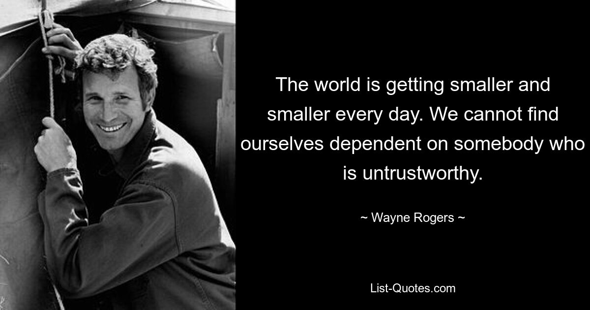 The world is getting smaller and smaller every day. We cannot find ourselves dependent on somebody who is untrustworthy. — © Wayne Rogers