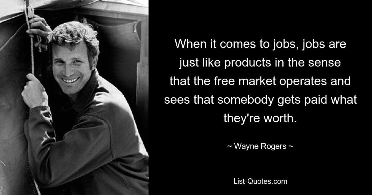 When it comes to jobs, jobs are just like products in the sense that the free market operates and sees that somebody gets paid what they're worth. — © Wayne Rogers